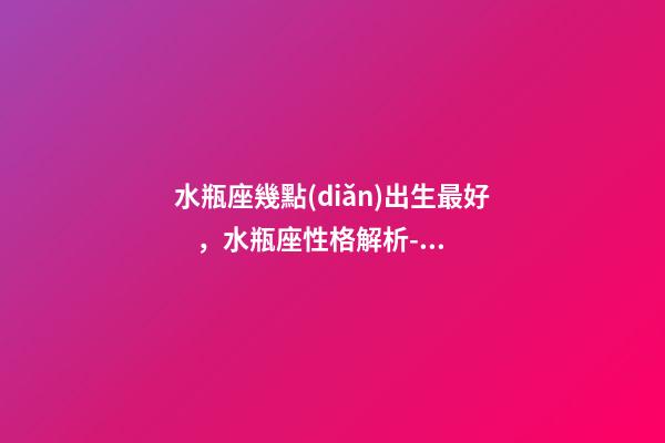 水瓶座幾點(diǎn)出生最好，水瓶座性格解析-按出生日期詳解